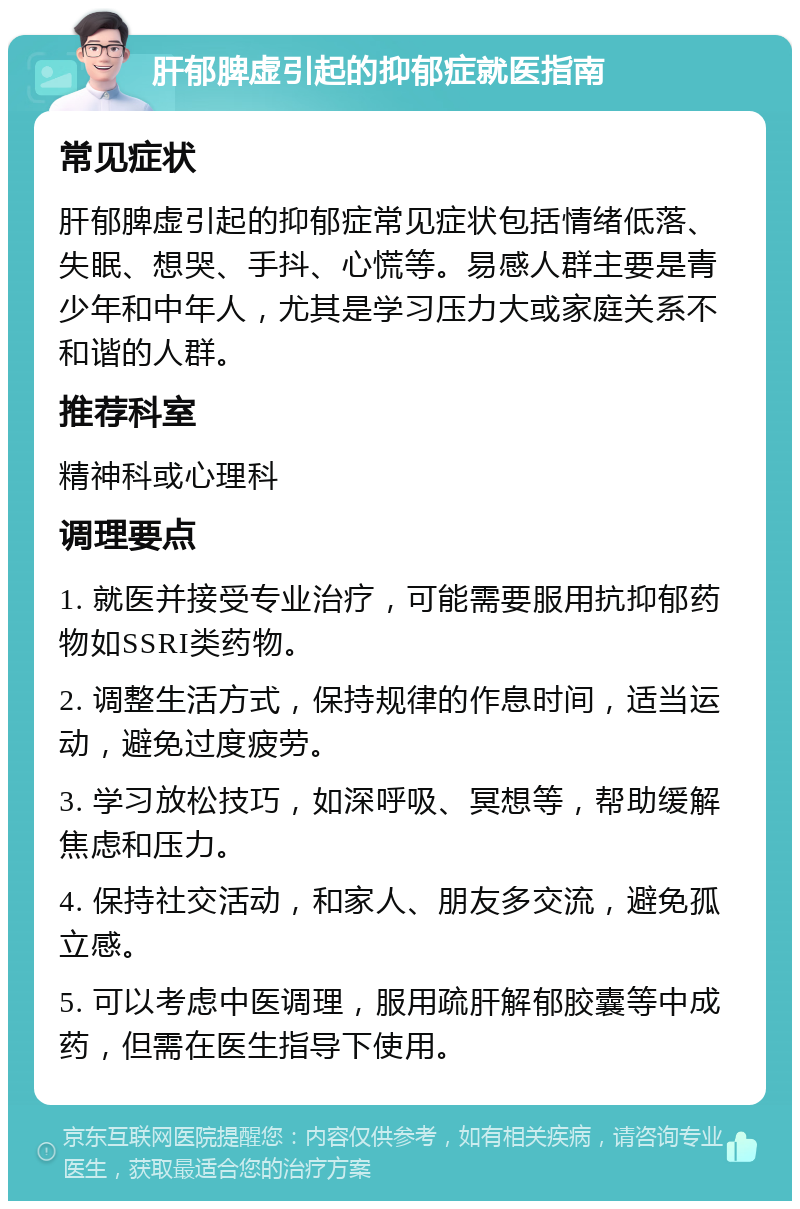 肝郁脾虚引起的抑郁症就医指南 常见症状 肝郁脾虚引起的抑郁症常见症状包括情绪低落、失眠、想哭、手抖、心慌等。易感人群主要是青少年和中年人，尤其是学习压力大或家庭关系不和谐的人群。 推荐科室 精神科或心理科 调理要点 1. 就医并接受专业治疗，可能需要服用抗抑郁药物如SSRI类药物。 2. 调整生活方式，保持规律的作息时间，适当运动，避免过度疲劳。 3. 学习放松技巧，如深呼吸、冥想等，帮助缓解焦虑和压力。 4. 保持社交活动，和家人、朋友多交流，避免孤立感。 5. 可以考虑中医调理，服用疏肝解郁胶囊等中成药，但需在医生指导下使用。