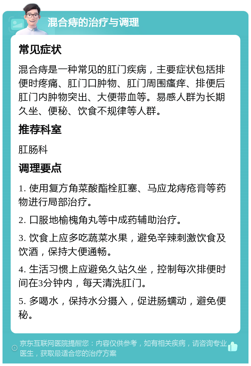 混合痔的治疗与调理 常见症状 混合痔是一种常见的肛门疾病，主要症状包括排便时疼痛、肛门口肿物、肛门周围瘙痒、排便后肛门内肿物突出、大便带血等。易感人群为长期久坐、便秘、饮食不规律等人群。 推荐科室 肛肠科 调理要点 1. 使用复方角菜酸酯栓肛塞、马应龙痔疮膏等药物进行局部治疗。 2. 口服地榆槐角丸等中成药辅助治疗。 3. 饮食上应多吃蔬菜水果，避免辛辣刺激饮食及饮酒，保持大便通畅。 4. 生活习惯上应避免久站久坐，控制每次排便时间在3分钟内，每天清洗肛门。 5. 多喝水，保持水分摄入，促进肠蠕动，避免便秘。