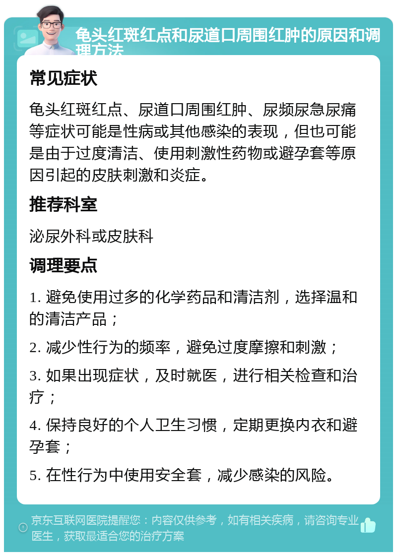 龟头红斑红点和尿道口周围红肿的原因和调理方法 常见症状 龟头红斑红点、尿道口周围红肿、尿频尿急尿痛等症状可能是性病或其他感染的表现，但也可能是由于过度清洁、使用刺激性药物或避孕套等原因引起的皮肤刺激和炎症。 推荐科室 泌尿外科或皮肤科 调理要点 1. 避免使用过多的化学药品和清洁剂，选择温和的清洁产品； 2. 减少性行为的频率，避免过度摩擦和刺激； 3. 如果出现症状，及时就医，进行相关检查和治疗； 4. 保持良好的个人卫生习惯，定期更换内衣和避孕套； 5. 在性行为中使用安全套，减少感染的风险。