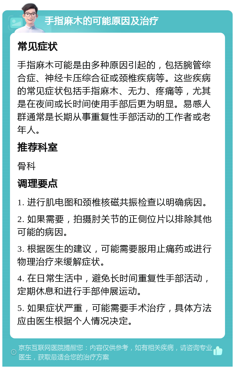 手指麻木的可能原因及治疗 常见症状 手指麻木可能是由多种原因引起的，包括腕管综合症、神经卡压综合征或颈椎疾病等。这些疾病的常见症状包括手指麻木、无力、疼痛等，尤其是在夜间或长时间使用手部后更为明显。易感人群通常是长期从事重复性手部活动的工作者或老年人。 推荐科室 骨科 调理要点 1. 进行肌电图和颈椎核磁共振检查以明确病因。 2. 如果需要，拍摄肘关节的正侧位片以排除其他可能的病因。 3. 根据医生的建议，可能需要服用止痛药或进行物理治疗来缓解症状。 4. 在日常生活中，避免长时间重复性手部活动，定期休息和进行手部伸展运动。 5. 如果症状严重，可能需要手术治疗，具体方法应由医生根据个人情况决定。