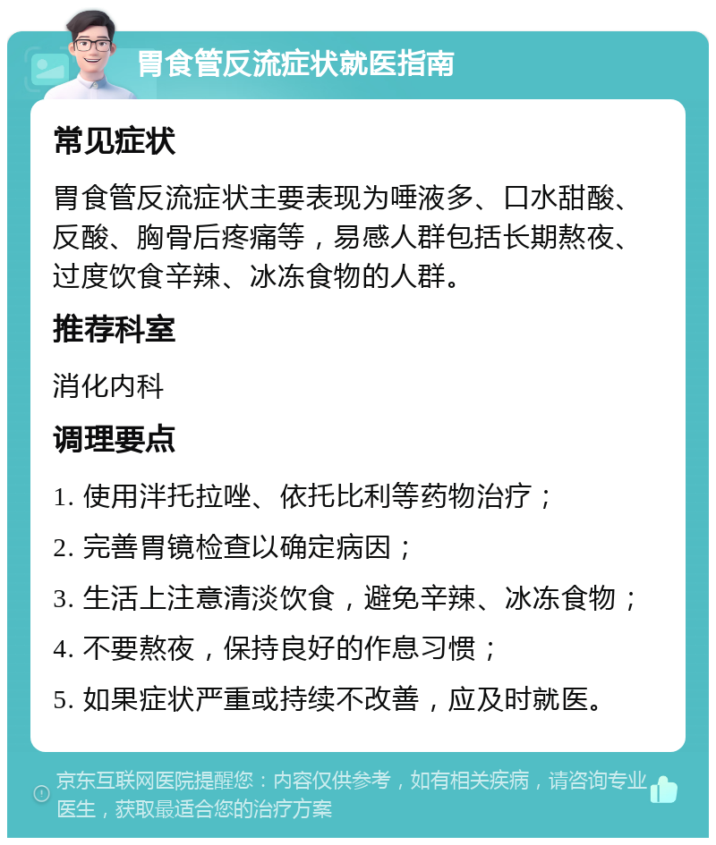 胃食管反流症状就医指南 常见症状 胃食管反流症状主要表现为唾液多、口水甜酸、反酸、胸骨后疼痛等，易感人群包括长期熬夜、过度饮食辛辣、冰冻食物的人群。 推荐科室 消化内科 调理要点 1. 使用泮托拉唑、依托比利等药物治疗； 2. 完善胃镜检查以确定病因； 3. 生活上注意清淡饮食，避免辛辣、冰冻食物； 4. 不要熬夜，保持良好的作息习惯； 5. 如果症状严重或持续不改善，应及时就医。