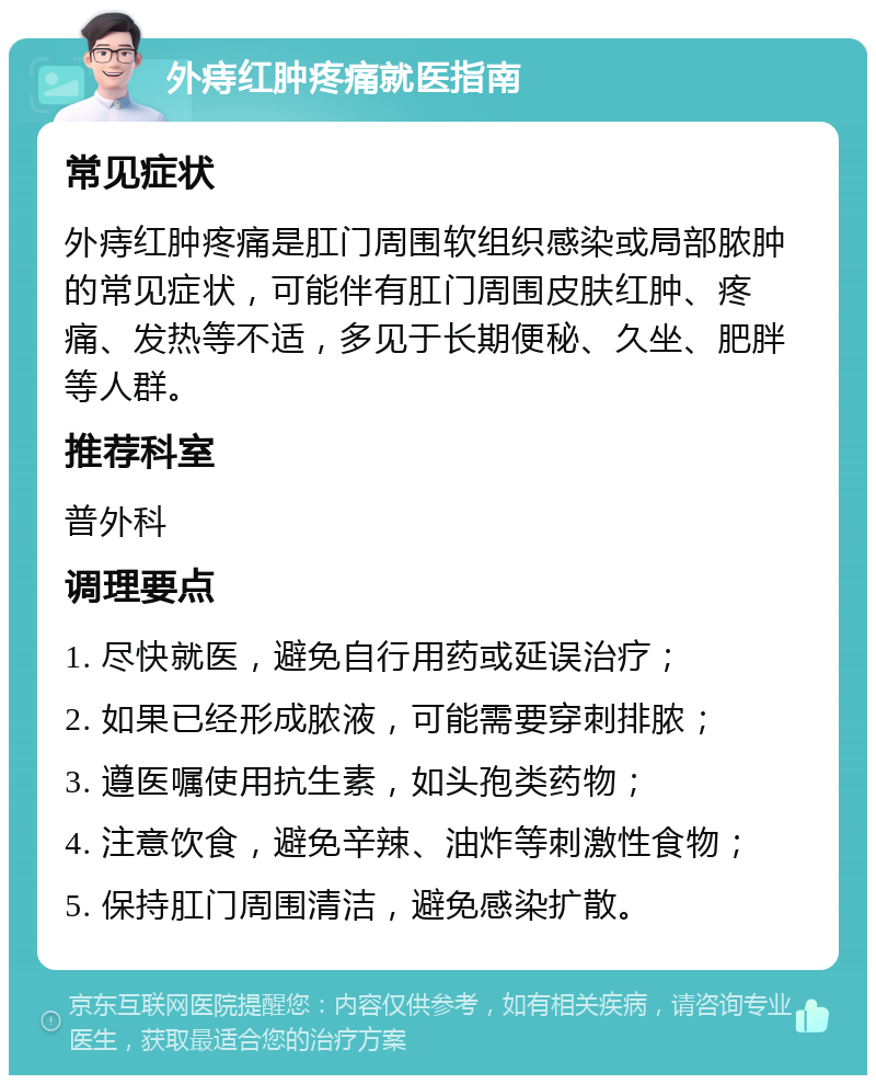 外痔红肿疼痛就医指南 常见症状 外痔红肿疼痛是肛门周围软组织感染或局部脓肿的常见症状，可能伴有肛门周围皮肤红肿、疼痛、发热等不适，多见于长期便秘、久坐、肥胖等人群。 推荐科室 普外科 调理要点 1. 尽快就医，避免自行用药或延误治疗； 2. 如果已经形成脓液，可能需要穿刺排脓； 3. 遵医嘱使用抗生素，如头孢类药物； 4. 注意饮食，避免辛辣、油炸等刺激性食物； 5. 保持肛门周围清洁，避免感染扩散。