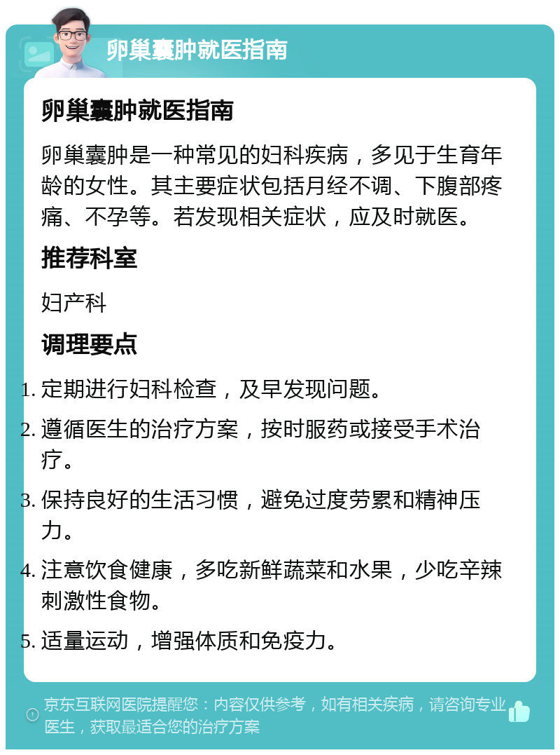 卵巢囊肿就医指南 卵巢囊肿就医指南 卵巢囊肿是一种常见的妇科疾病，多见于生育年龄的女性。其主要症状包括月经不调、下腹部疼痛、不孕等。若发现相关症状，应及时就医。 推荐科室 妇产科 调理要点 定期进行妇科检查，及早发现问题。 遵循医生的治疗方案，按时服药或接受手术治疗。 保持良好的生活习惯，避免过度劳累和精神压力。 注意饮食健康，多吃新鲜蔬菜和水果，少吃辛辣刺激性食物。 适量运动，增强体质和免疫力。