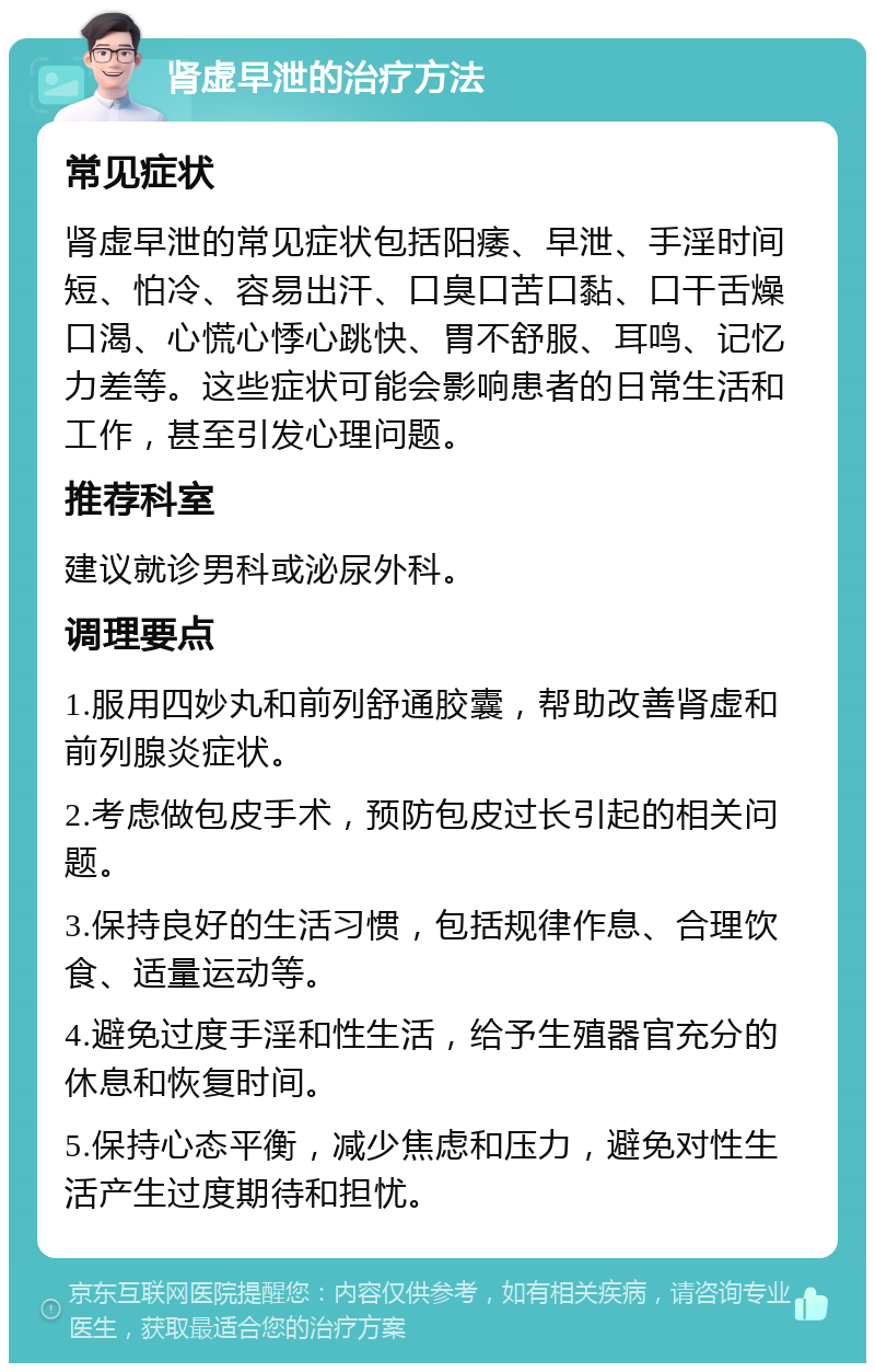 肾虚早泄的治疗方法 常见症状 肾虚早泄的常见症状包括阳痿、早泄、手淫时间短、怕冷、容易出汗、口臭口苦口黏、口干舌燥口渴、心慌心悸心跳快、胃不舒服、耳鸣、记忆力差等。这些症状可能会影响患者的日常生活和工作，甚至引发心理问题。 推荐科室 建议就诊男科或泌尿外科。 调理要点 1.服用四妙丸和前列舒通胶囊，帮助改善肾虚和前列腺炎症状。 2.考虑做包皮手术，预防包皮过长引起的相关问题。 3.保持良好的生活习惯，包括规律作息、合理饮食、适量运动等。 4.避免过度手淫和性生活，给予生殖器官充分的休息和恢复时间。 5.保持心态平衡，减少焦虑和压力，避免对性生活产生过度期待和担忧。