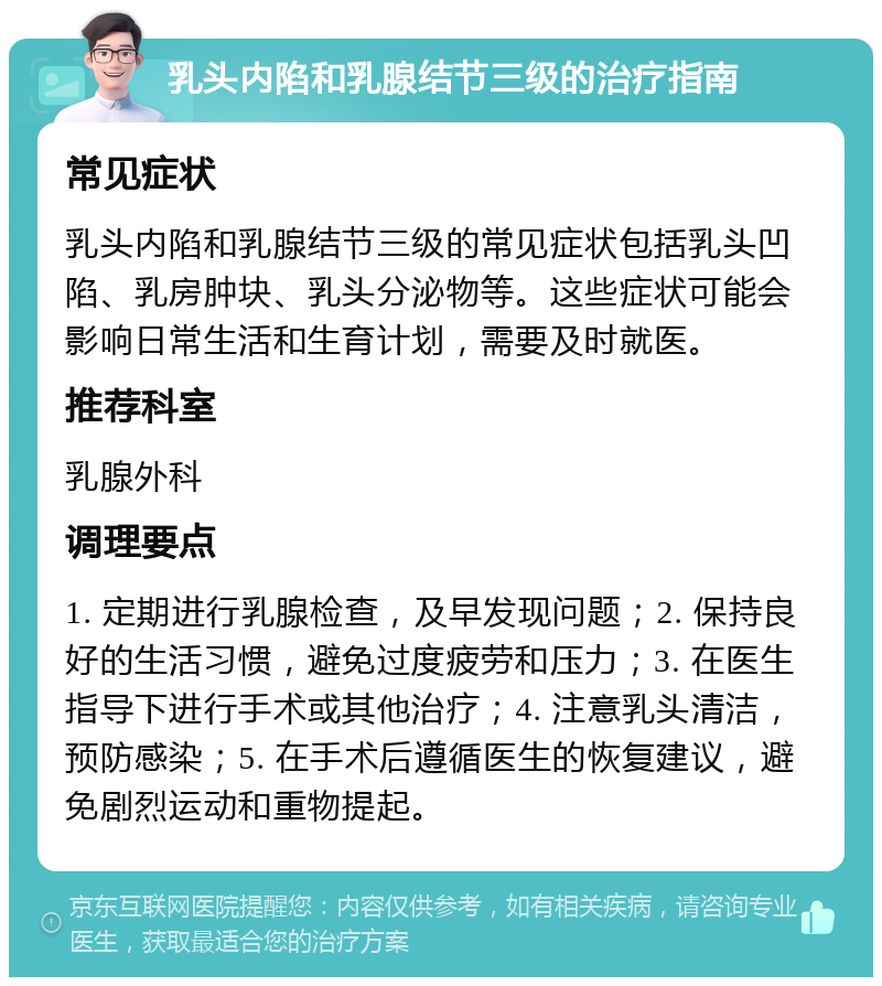 乳头内陷和乳腺结节三级的治疗指南 常见症状 乳头内陷和乳腺结节三级的常见症状包括乳头凹陷、乳房肿块、乳头分泌物等。这些症状可能会影响日常生活和生育计划，需要及时就医。 推荐科室 乳腺外科 调理要点 1. 定期进行乳腺检查，及早发现问题；2. 保持良好的生活习惯，避免过度疲劳和压力；3. 在医生指导下进行手术或其他治疗；4. 注意乳头清洁，预防感染；5. 在手术后遵循医生的恢复建议，避免剧烈运动和重物提起。