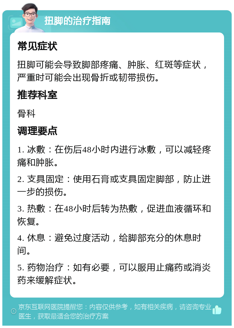 扭脚的治疗指南 常见症状 扭脚可能会导致脚部疼痛、肿胀、红斑等症状，严重时可能会出现骨折或韧带损伤。 推荐科室 骨科 调理要点 1. 冰敷：在伤后48小时内进行冰敷，可以减轻疼痛和肿胀。 2. 支具固定：使用石膏或支具固定脚部，防止进一步的损伤。 3. 热敷：在48小时后转为热敷，促进血液循环和恢复。 4. 休息：避免过度活动，给脚部充分的休息时间。 5. 药物治疗：如有必要，可以服用止痛药或消炎药来缓解症状。