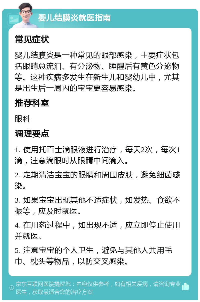 婴儿结膜炎就医指南 常见症状 婴儿结膜炎是一种常见的眼部感染，主要症状包括眼睛总流泪、有分泌物、睡醒后有黄色分泌物等。这种疾病多发生在新生儿和婴幼儿中，尤其是出生后一周内的宝宝更容易感染。 推荐科室 眼科 调理要点 1. 使用托百士滴眼液进行治疗，每天2次，每次1滴，注意滴眼时从眼睛中间滴入。 2. 定期清洁宝宝的眼睛和周围皮肤，避免细菌感染。 3. 如果宝宝出现其他不适症状，如发热、食欲不振等，应及时就医。 4. 在用药过程中，如出现不适，应立即停止使用并就医。 5. 注意宝宝的个人卫生，避免与其他人共用毛巾、枕头等物品，以防交叉感染。