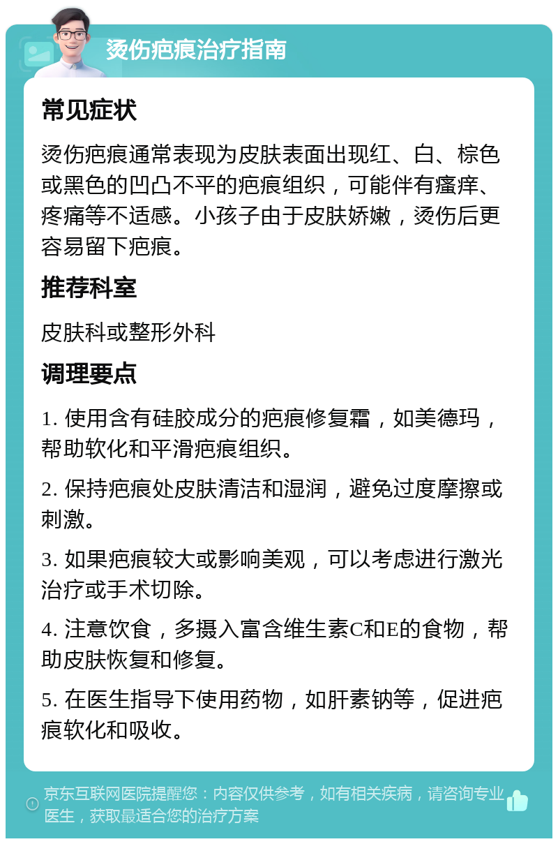 烫伤疤痕治疗指南 常见症状 烫伤疤痕通常表现为皮肤表面出现红、白、棕色或黑色的凹凸不平的疤痕组织，可能伴有瘙痒、疼痛等不适感。小孩子由于皮肤娇嫩，烫伤后更容易留下疤痕。 推荐科室 皮肤科或整形外科 调理要点 1. 使用含有硅胶成分的疤痕修复霜，如美德玛，帮助软化和平滑疤痕组织。 2. 保持疤痕处皮肤清洁和湿润，避免过度摩擦或刺激。 3. 如果疤痕较大或影响美观，可以考虑进行激光治疗或手术切除。 4. 注意饮食，多摄入富含维生素C和E的食物，帮助皮肤恢复和修复。 5. 在医生指导下使用药物，如肝素钠等，促进疤痕软化和吸收。