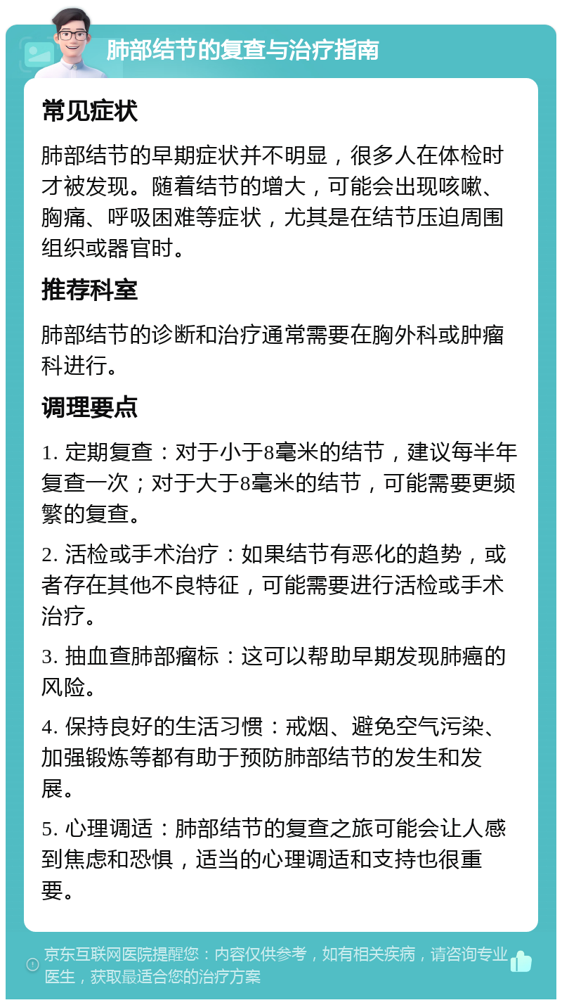 肺部结节的复查与治疗指南 常见症状 肺部结节的早期症状并不明显，很多人在体检时才被发现。随着结节的增大，可能会出现咳嗽、胸痛、呼吸困难等症状，尤其是在结节压迫周围组织或器官时。 推荐科室 肺部结节的诊断和治疗通常需要在胸外科或肿瘤科进行。 调理要点 1. 定期复查：对于小于8毫米的结节，建议每半年复查一次；对于大于8毫米的结节，可能需要更频繁的复查。 2. 活检或手术治疗：如果结节有恶化的趋势，或者存在其他不良特征，可能需要进行活检或手术治疗。 3. 抽血查肺部瘤标：这可以帮助早期发现肺癌的风险。 4. 保持良好的生活习惯：戒烟、避免空气污染、加强锻炼等都有助于预防肺部结节的发生和发展。 5. 心理调适：肺部结节的复查之旅可能会让人感到焦虑和恐惧，适当的心理调适和支持也很重要。