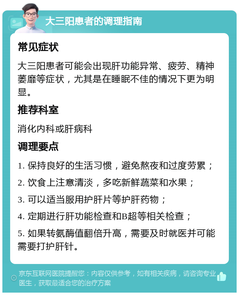 大三阳患者的调理指南 常见症状 大三阳患者可能会出现肝功能异常、疲劳、精神萎靡等症状，尤其是在睡眠不佳的情况下更为明显。 推荐科室 消化内科或肝病科 调理要点 1. 保持良好的生活习惯，避免熬夜和过度劳累； 2. 饮食上注意清淡，多吃新鲜蔬菜和水果； 3. 可以适当服用护肝片等护肝药物； 4. 定期进行肝功能检查和B超等相关检查； 5. 如果转氨酶值翻倍升高，需要及时就医并可能需要打护肝针。