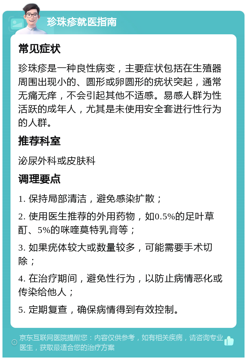 珍珠疹就医指南 常见症状 珍珠疹是一种良性病变，主要症状包括在生殖器周围出现小的、圆形或卵圆形的疣状突起，通常无痛无痒，不会引起其他不适感。易感人群为性活跃的成年人，尤其是未使用安全套进行性行为的人群。 推荐科室 泌尿外科或皮肤科 调理要点 1. 保持局部清洁，避免感染扩散； 2. 使用医生推荐的外用药物，如0.5%的足叶草酊、5%的咪喹莫特乳膏等； 3. 如果疣体较大或数量较多，可能需要手术切除； 4. 在治疗期间，避免性行为，以防止病情恶化或传染给他人； 5. 定期复查，确保病情得到有效控制。