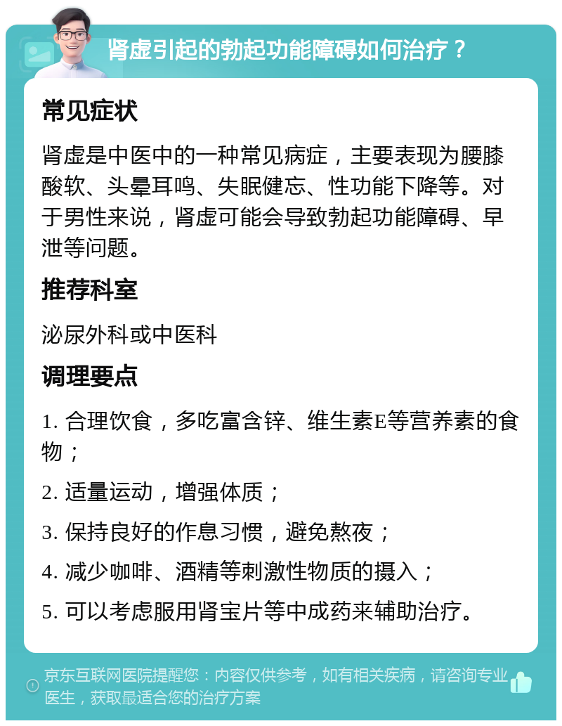 肾虚引起的勃起功能障碍如何治疗？ 常见症状 肾虚是中医中的一种常见病症，主要表现为腰膝酸软、头晕耳鸣、失眠健忘、性功能下降等。对于男性来说，肾虚可能会导致勃起功能障碍、早泄等问题。 推荐科室 泌尿外科或中医科 调理要点 1. 合理饮食，多吃富含锌、维生素E等营养素的食物； 2. 适量运动，增强体质； 3. 保持良好的作息习惯，避免熬夜； 4. 减少咖啡、酒精等刺激性物质的摄入； 5. 可以考虑服用肾宝片等中成药来辅助治疗。