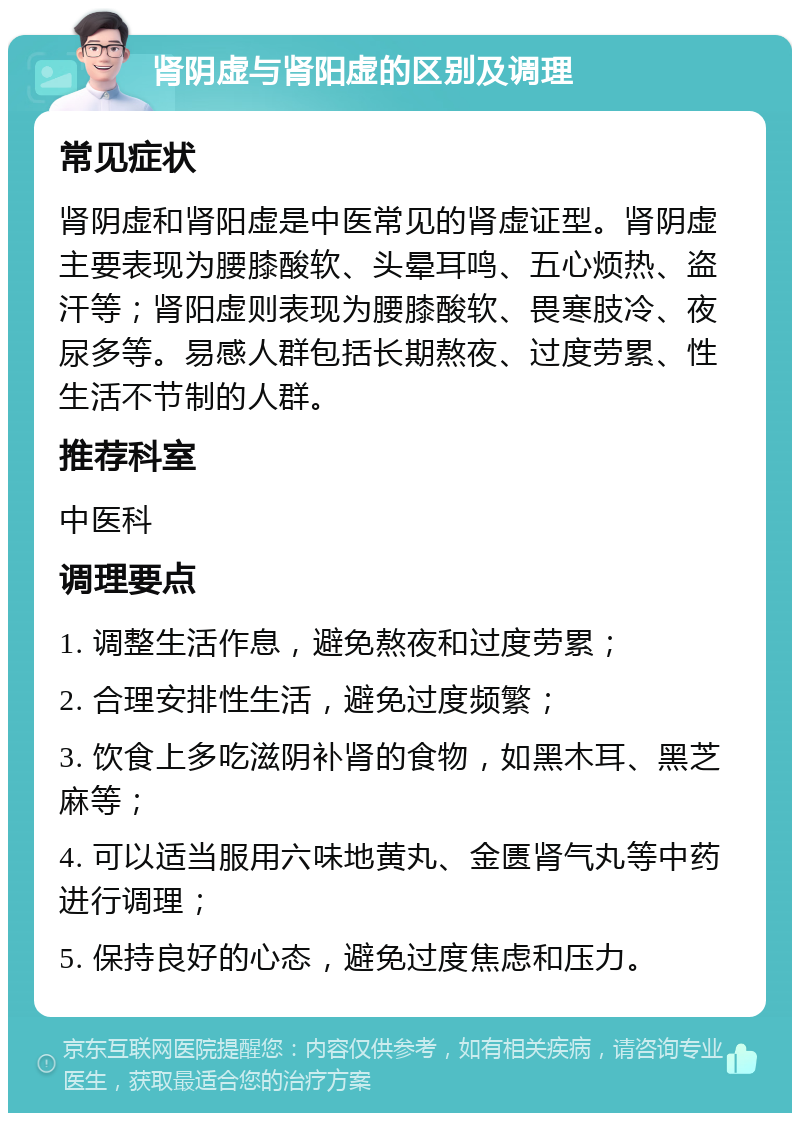 肾阴虚与肾阳虚的区别及调理 常见症状 肾阴虚和肾阳虚是中医常见的肾虚证型。肾阴虚主要表现为腰膝酸软、头晕耳鸣、五心烦热、盗汗等；肾阳虚则表现为腰膝酸软、畏寒肢冷、夜尿多等。易感人群包括长期熬夜、过度劳累、性生活不节制的人群。 推荐科室 中医科 调理要点 1. 调整生活作息，避免熬夜和过度劳累； 2. 合理安排性生活，避免过度频繁； 3. 饮食上多吃滋阴补肾的食物，如黑木耳、黑芝麻等； 4. 可以适当服用六味地黄丸、金匮肾气丸等中药进行调理； 5. 保持良好的心态，避免过度焦虑和压力。