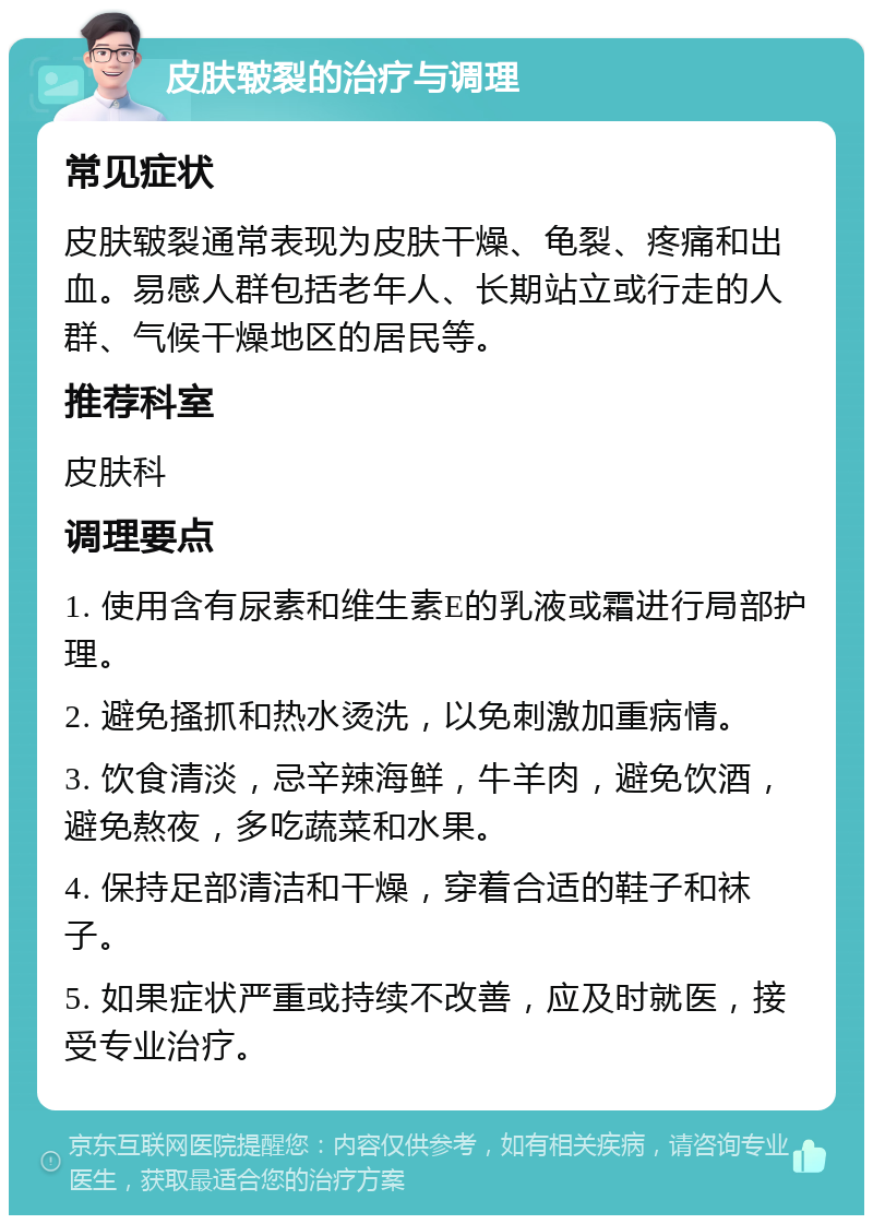 皮肤皲裂的治疗与调理 常见症状 皮肤皲裂通常表现为皮肤干燥、龟裂、疼痛和出血。易感人群包括老年人、长期站立或行走的人群、气候干燥地区的居民等。 推荐科室 皮肤科 调理要点 1. 使用含有尿素和维生素E的乳液或霜进行局部护理。 2. 避免搔抓和热水烫洗，以免刺激加重病情。 3. 饮食清淡，忌辛辣海鲜，牛羊肉，避免饮酒，避免熬夜，多吃蔬菜和水果。 4. 保持足部清洁和干燥，穿着合适的鞋子和袜子。 5. 如果症状严重或持续不改善，应及时就医，接受专业治疗。