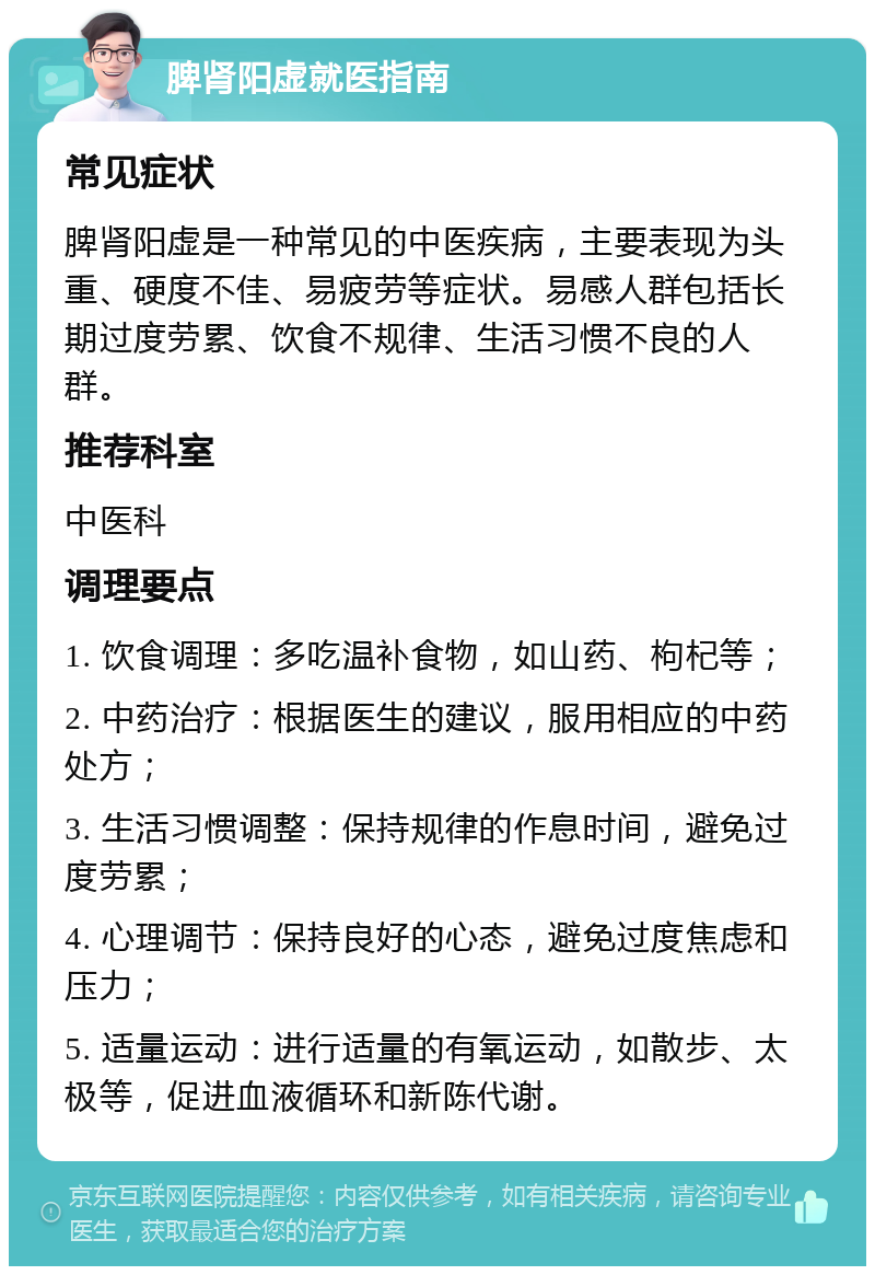 脾肾阳虚就医指南 常见症状 脾肾阳虚是一种常见的中医疾病，主要表现为头重、硬度不佳、易疲劳等症状。易感人群包括长期过度劳累、饮食不规律、生活习惯不良的人群。 推荐科室 中医科 调理要点 1. 饮食调理：多吃温补食物，如山药、枸杞等； 2. 中药治疗：根据医生的建议，服用相应的中药处方； 3. 生活习惯调整：保持规律的作息时间，避免过度劳累； 4. 心理调节：保持良好的心态，避免过度焦虑和压力； 5. 适量运动：进行适量的有氧运动，如散步、太极等，促进血液循环和新陈代谢。