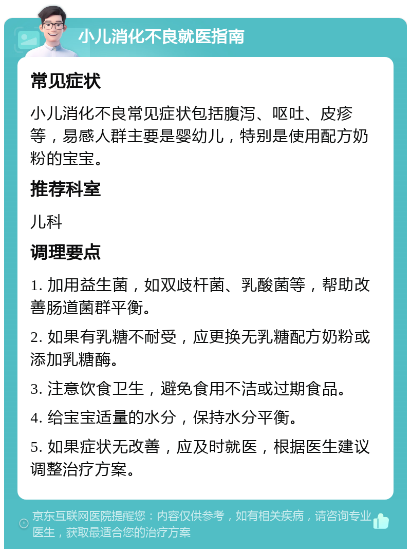 小儿消化不良就医指南 常见症状 小儿消化不良常见症状包括腹泻、呕吐、皮疹等，易感人群主要是婴幼儿，特别是使用配方奶粉的宝宝。 推荐科室 儿科 调理要点 1. 加用益生菌，如双歧杆菌、乳酸菌等，帮助改善肠道菌群平衡。 2. 如果有乳糖不耐受，应更换无乳糖配方奶粉或添加乳糖酶。 3. 注意饮食卫生，避免食用不洁或过期食品。 4. 给宝宝适量的水分，保持水分平衡。 5. 如果症状无改善，应及时就医，根据医生建议调整治疗方案。