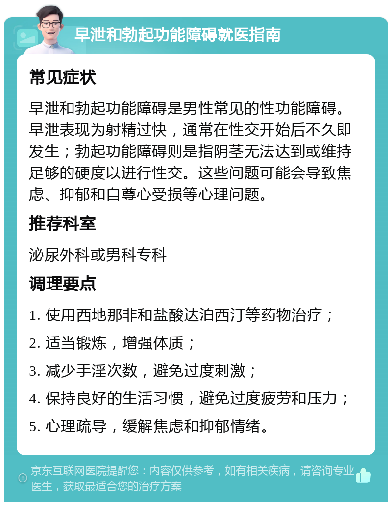 早泄和勃起功能障碍就医指南 常见症状 早泄和勃起功能障碍是男性常见的性功能障碍。早泄表现为射精过快，通常在性交开始后不久即发生；勃起功能障碍则是指阴茎无法达到或维持足够的硬度以进行性交。这些问题可能会导致焦虑、抑郁和自尊心受损等心理问题。 推荐科室 泌尿外科或男科专科 调理要点 1. 使用西地那非和盐酸达泊西汀等药物治疗； 2. 适当锻炼，增强体质； 3. 减少手淫次数，避免过度刺激； 4. 保持良好的生活习惯，避免过度疲劳和压力； 5. 心理疏导，缓解焦虑和抑郁情绪。