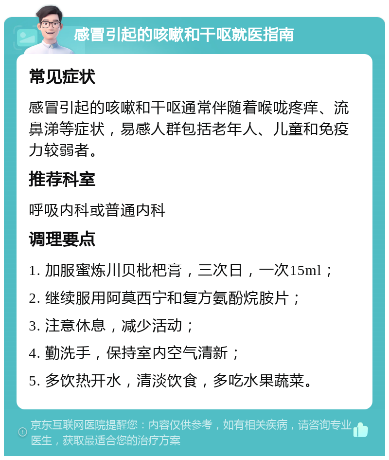 感冒引起的咳嗽和干呕就医指南 常见症状 感冒引起的咳嗽和干呕通常伴随着喉咙疼痒、流鼻涕等症状，易感人群包括老年人、儿童和免疫力较弱者。 推荐科室 呼吸内科或普通内科 调理要点 1. 加服蜜炼川贝枇杷膏，三次日，一次15ml； 2. 继续服用阿莫西宁和复方氨酚烷胺片； 3. 注意休息，减少活动； 4. 勤洗手，保持室内空气清新； 5. 多饮热开水，清淡饮食，多吃水果蔬菜。