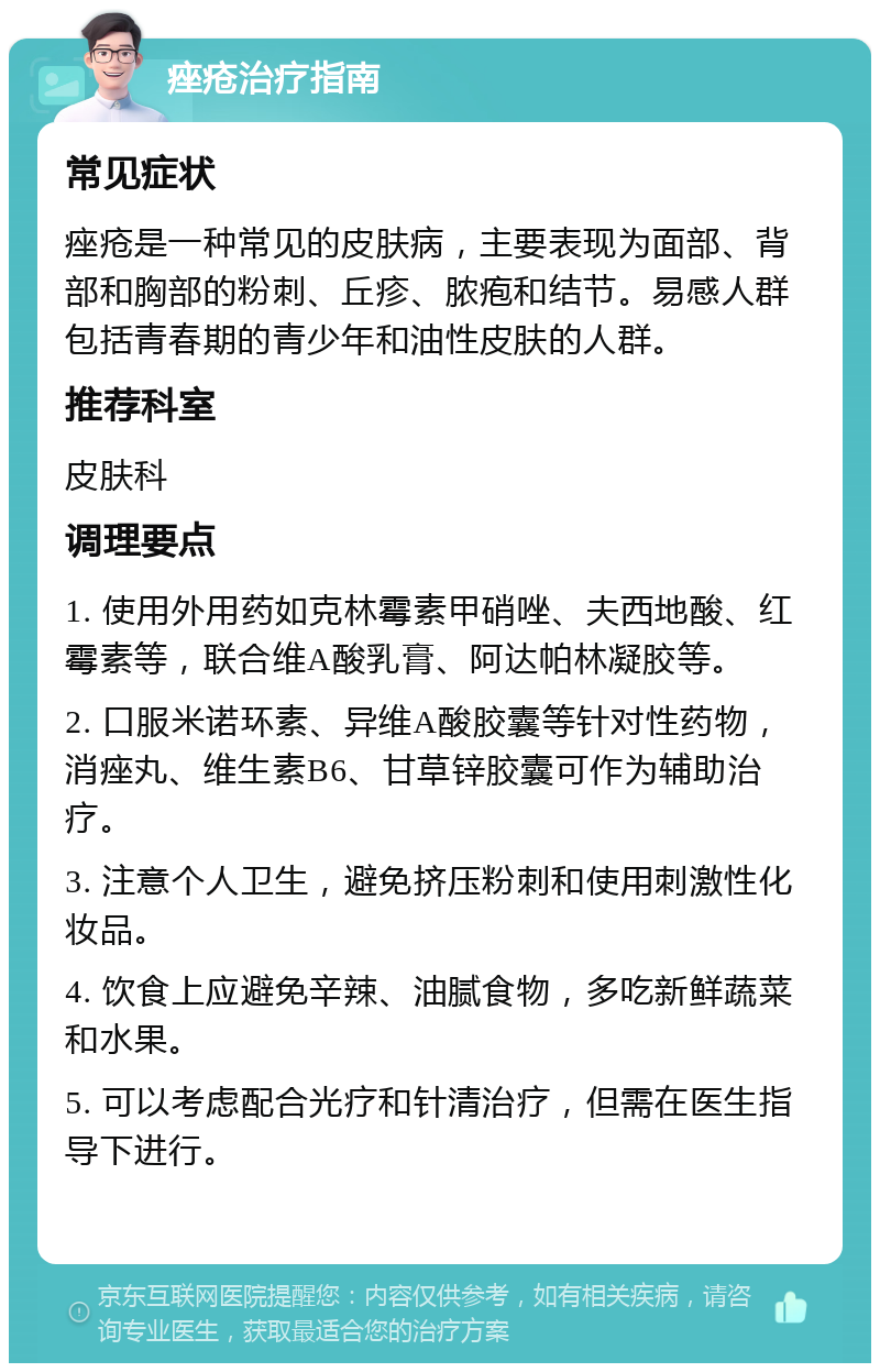 痤疮治疗指南 常见症状 痤疮是一种常见的皮肤病，主要表现为面部、背部和胸部的粉刺、丘疹、脓疱和结节。易感人群包括青春期的青少年和油性皮肤的人群。 推荐科室 皮肤科 调理要点 1. 使用外用药如克林霉素甲硝唑、夫西地酸、红霉素等，联合维A酸乳膏、阿达帕林凝胶等。 2. 口服米诺环素、异维A酸胶囊等针对性药物，消痤丸、维生素B6、甘草锌胶囊可作为辅助治疗。 3. 注意个人卫生，避免挤压粉刺和使用刺激性化妆品。 4. 饮食上应避免辛辣、油腻食物，多吃新鲜蔬菜和水果。 5. 可以考虑配合光疗和针清治疗，但需在医生指导下进行。