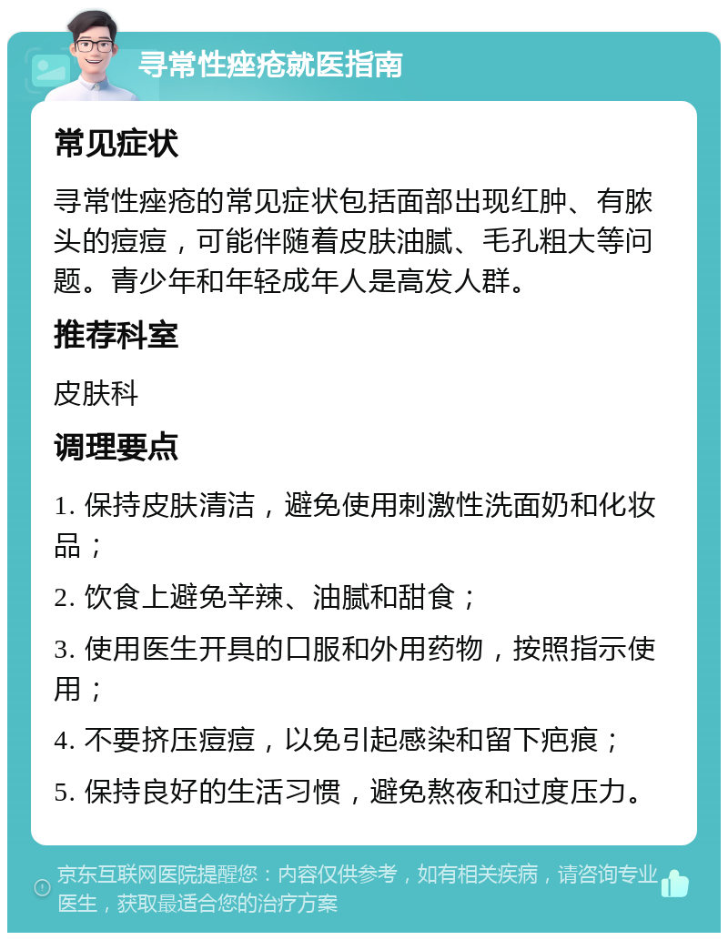 寻常性痤疮就医指南 常见症状 寻常性痤疮的常见症状包括面部出现红肿、有脓头的痘痘，可能伴随着皮肤油腻、毛孔粗大等问题。青少年和年轻成年人是高发人群。 推荐科室 皮肤科 调理要点 1. 保持皮肤清洁，避免使用刺激性洗面奶和化妆品； 2. 饮食上避免辛辣、油腻和甜食； 3. 使用医生开具的口服和外用药物，按照指示使用； 4. 不要挤压痘痘，以免引起感染和留下疤痕； 5. 保持良好的生活习惯，避免熬夜和过度压力。