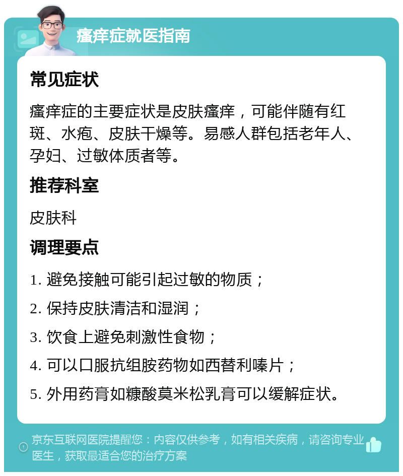 瘙痒症就医指南 常见症状 瘙痒症的主要症状是皮肤瘙痒，可能伴随有红斑、水疱、皮肤干燥等。易感人群包括老年人、孕妇、过敏体质者等。 推荐科室 皮肤科 调理要点 1. 避免接触可能引起过敏的物质； 2. 保持皮肤清洁和湿润； 3. 饮食上避免刺激性食物； 4. 可以口服抗组胺药物如西替利嗪片； 5. 外用药膏如糠酸莫米松乳膏可以缓解症状。