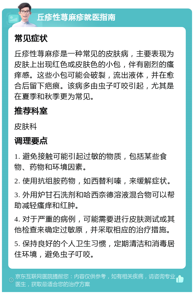 丘疹性荨麻疹就医指南 常见症状 丘疹性荨麻疹是一种常见的皮肤病，主要表现为皮肤上出现红色或皮肤色的小包，伴有剧烈的瘙痒感。这些小包可能会破裂，流出液体，并在愈合后留下疤痕。该病多由虫子叮咬引起，尤其是在夏季和秋季更为常见。 推荐科室 皮肤科 调理要点 1. 避免接触可能引起过敏的物质，包括某些食物、药物和环境因素。 2. 使用抗组胺药物，如西替利嗪，来缓解症状。 3. 外用炉甘石洗剂和哈西奈德溶液混合物可以帮助减轻瘙痒和红肿。 4. 对于严重的病例，可能需要进行皮肤测试或其他检查来确定过敏原，并采取相应的治疗措施。 5. 保持良好的个人卫生习惯，定期清洁和消毒居住环境，避免虫子叮咬。