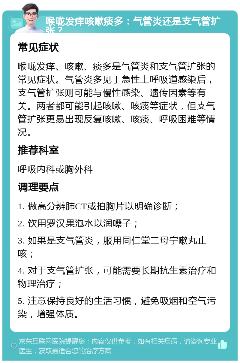 喉咙发痒咳嗽痰多：气管炎还是支气管扩张？ 常见症状 喉咙发痒、咳嗽、痰多是气管炎和支气管扩张的常见症状。气管炎多见于急性上呼吸道感染后，支气管扩张则可能与慢性感染、遗传因素等有关。两者都可能引起咳嗽、咳痰等症状，但支气管扩张更易出现反复咳嗽、咳痰、呼吸困难等情况。 推荐科室 呼吸内科或胸外科 调理要点 1. 做高分辨肺CT或拍胸片以明确诊断； 2. 饮用罗汉果泡水以润嗓子； 3. 如果是支气管炎，服用同仁堂二母宁嗽丸止咳； 4. 对于支气管扩张，可能需要长期抗生素治疗和物理治疗； 5. 注意保持良好的生活习惯，避免吸烟和空气污染，增强体质。