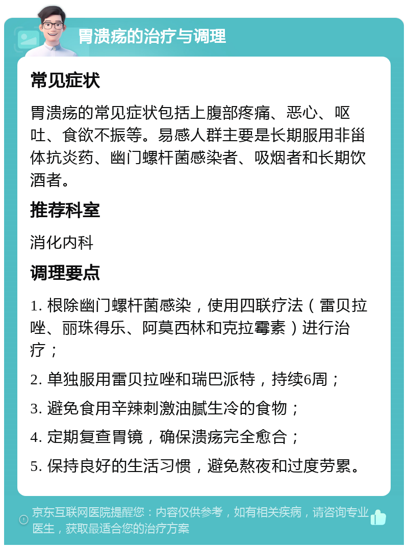 胃溃疡的治疗与调理 常见症状 胃溃疡的常见症状包括上腹部疼痛、恶心、呕吐、食欲不振等。易感人群主要是长期服用非甾体抗炎药、幽门螺杆菌感染者、吸烟者和长期饮酒者。 推荐科室 消化内科 调理要点 1. 根除幽门螺杆菌感染，使用四联疗法（雷贝拉唑、丽珠得乐、阿莫西林和克拉霉素）进行治疗； 2. 单独服用雷贝拉唑和瑞巴派特，持续6周； 3. 避免食用辛辣刺激油腻生冷的食物； 4. 定期复查胃镜，确保溃疡完全愈合； 5. 保持良好的生活习惯，避免熬夜和过度劳累。