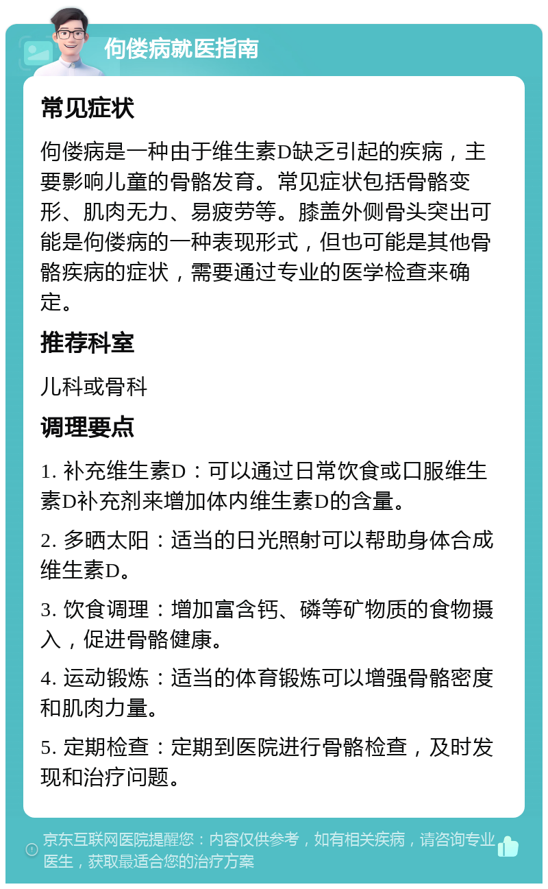 佝偻病就医指南 常见症状 佝偻病是一种由于维生素D缺乏引起的疾病，主要影响儿童的骨骼发育。常见症状包括骨骼变形、肌肉无力、易疲劳等。膝盖外侧骨头突出可能是佝偻病的一种表现形式，但也可能是其他骨骼疾病的症状，需要通过专业的医学检查来确定。 推荐科室 儿科或骨科 调理要点 1. 补充维生素D：可以通过日常饮食或口服维生素D补充剂来增加体内维生素D的含量。 2. 多晒太阳：适当的日光照射可以帮助身体合成维生素D。 3. 饮食调理：增加富含钙、磷等矿物质的食物摄入，促进骨骼健康。 4. 运动锻炼：适当的体育锻炼可以增强骨骼密度和肌肉力量。 5. 定期检查：定期到医院进行骨骼检查，及时发现和治疗问题。