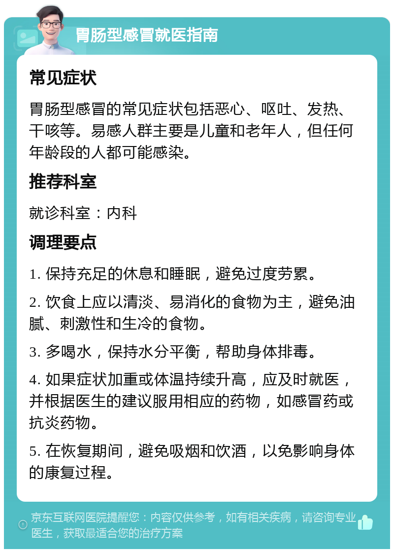 胃肠型感冒就医指南 常见症状 胃肠型感冒的常见症状包括恶心、呕吐、发热、干咳等。易感人群主要是儿童和老年人，但任何年龄段的人都可能感染。 推荐科室 就诊科室：内科 调理要点 1. 保持充足的休息和睡眠，避免过度劳累。 2. 饮食上应以清淡、易消化的食物为主，避免油腻、刺激性和生冷的食物。 3. 多喝水，保持水分平衡，帮助身体排毒。 4. 如果症状加重或体温持续升高，应及时就医，并根据医生的建议服用相应的药物，如感冒药或抗炎药物。 5. 在恢复期间，避免吸烟和饮酒，以免影响身体的康复过程。