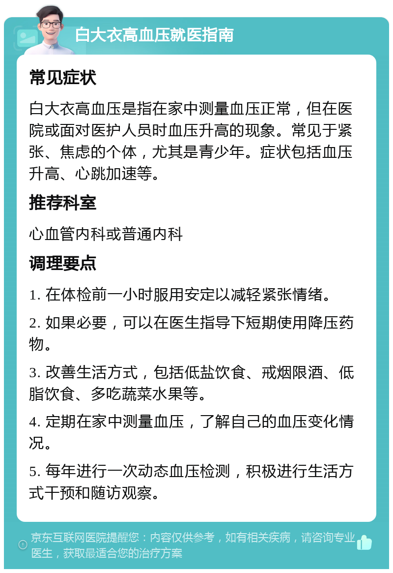 白大衣高血压就医指南 常见症状 白大衣高血压是指在家中测量血压正常，但在医院或面对医护人员时血压升高的现象。常见于紧张、焦虑的个体，尤其是青少年。症状包括血压升高、心跳加速等。 推荐科室 心血管内科或普通内科 调理要点 1. 在体检前一小时服用安定以减轻紧张情绪。 2. 如果必要，可以在医生指导下短期使用降压药物。 3. 改善生活方式，包括低盐饮食、戒烟限酒、低脂饮食、多吃蔬菜水果等。 4. 定期在家中测量血压，了解自己的血压变化情况。 5. 每年进行一次动态血压检测，积极进行生活方式干预和随访观察。