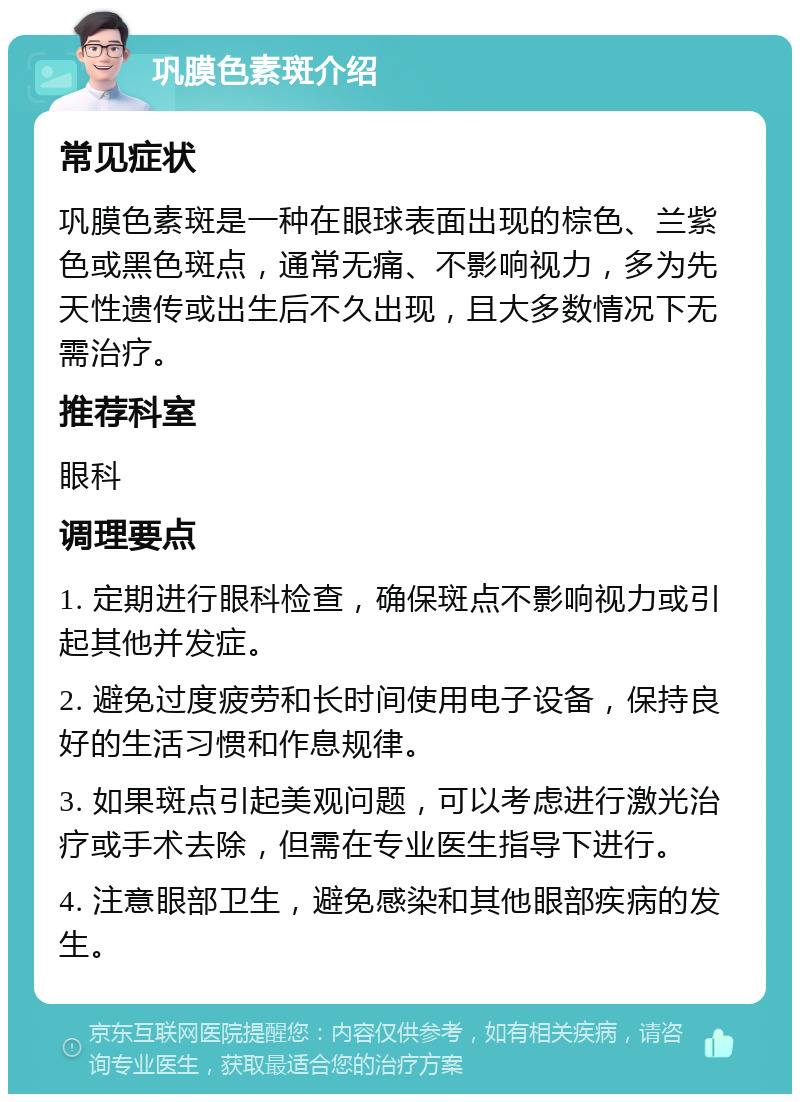 巩膜色素斑介绍 常见症状 巩膜色素斑是一种在眼球表面出现的棕色、兰紫色或黑色斑点，通常无痛、不影响视力，多为先天性遗传或出生后不久出现，且大多数情况下无需治疗。 推荐科室 眼科 调理要点 1. 定期进行眼科检查，确保斑点不影响视力或引起其他并发症。 2. 避免过度疲劳和长时间使用电子设备，保持良好的生活习惯和作息规律。 3. 如果斑点引起美观问题，可以考虑进行激光治疗或手术去除，但需在专业医生指导下进行。 4. 注意眼部卫生，避免感染和其他眼部疾病的发生。