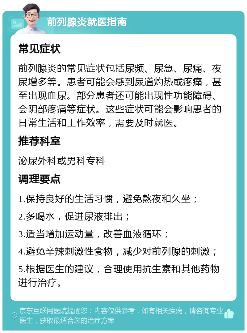 前列腺炎就医指南 常见症状 前列腺炎的常见症状包括尿频、尿急、尿痛、夜尿增多等。患者可能会感到尿道灼热或疼痛，甚至出现血尿。部分患者还可能出现性功能障碍、会阴部疼痛等症状。这些症状可能会影响患者的日常生活和工作效率，需要及时就医。 推荐科室 泌尿外科或男科专科 调理要点 1.保持良好的生活习惯，避免熬夜和久坐； 2.多喝水，促进尿液排出； 3.适当增加运动量，改善血液循环； 4.避免辛辣刺激性食物，减少对前列腺的刺激； 5.根据医生的建议，合理使用抗生素和其他药物进行治疗。