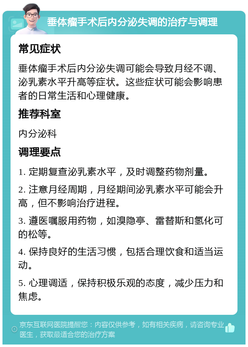 垂体瘤手术后内分泌失调的治疗与调理 常见症状 垂体瘤手术后内分泌失调可能会导致月经不调、泌乳素水平升高等症状。这些症状可能会影响患者的日常生活和心理健康。 推荐科室 内分泌科 调理要点 1. 定期复查泌乳素水平，及时调整药物剂量。 2. 注意月经周期，月经期间泌乳素水平可能会升高，但不影响治疗进程。 3. 遵医嘱服用药物，如溴隐亭、雷替斯和氢化可的松等。 4. 保持良好的生活习惯，包括合理饮食和适当运动。 5. 心理调适，保持积极乐观的态度，减少压力和焦虑。