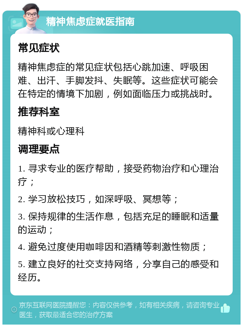 精神焦虑症就医指南 常见症状 精神焦虑症的常见症状包括心跳加速、呼吸困难、出汗、手脚发抖、失眠等。这些症状可能会在特定的情境下加剧，例如面临压力或挑战时。 推荐科室 精神科或心理科 调理要点 1. 寻求专业的医疗帮助，接受药物治疗和心理治疗； 2. 学习放松技巧，如深呼吸、冥想等； 3. 保持规律的生活作息，包括充足的睡眠和适量的运动； 4. 避免过度使用咖啡因和酒精等刺激性物质； 5. 建立良好的社交支持网络，分享自己的感受和经历。