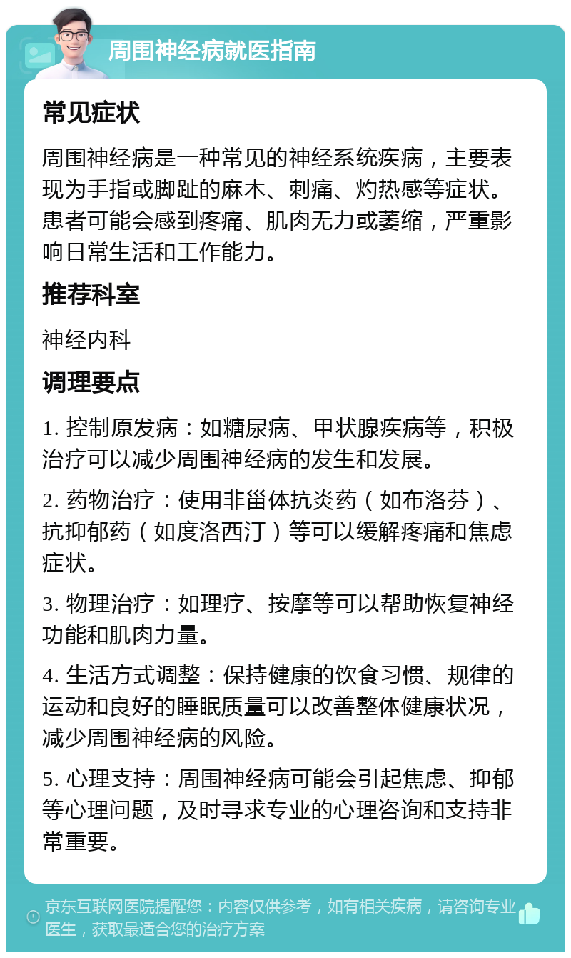 周围神经病就医指南 常见症状 周围神经病是一种常见的神经系统疾病，主要表现为手指或脚趾的麻木、刺痛、灼热感等症状。患者可能会感到疼痛、肌肉无力或萎缩，严重影响日常生活和工作能力。 推荐科室 神经内科 调理要点 1. 控制原发病：如糖尿病、甲状腺疾病等，积极治疗可以减少周围神经病的发生和发展。 2. 药物治疗：使用非甾体抗炎药（如布洛芬）、抗抑郁药（如度洛西汀）等可以缓解疼痛和焦虑症状。 3. 物理治疗：如理疗、按摩等可以帮助恢复神经功能和肌肉力量。 4. 生活方式调整：保持健康的饮食习惯、规律的运动和良好的睡眠质量可以改善整体健康状况，减少周围神经病的风险。 5. 心理支持：周围神经病可能会引起焦虑、抑郁等心理问题，及时寻求专业的心理咨询和支持非常重要。