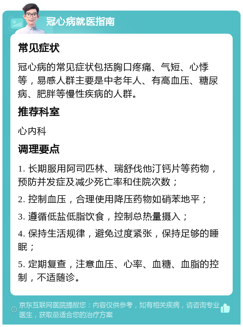 冠心病就医指南 常见症状 冠心病的常见症状包括胸口疼痛、气短、心悸等，易感人群主要是中老年人、有高血压、糖尿病、肥胖等慢性疾病的人群。 推荐科室 心内科 调理要点 1. 长期服用阿司匹林、瑞舒伐他汀钙片等药物，预防并发症及减少死亡率和住院次数； 2. 控制血压，合理使用降压药物如硝苯地平； 3. 遵循低盐低脂饮食，控制总热量摄入； 4. 保持生活规律，避免过度紧张，保持足够的睡眠； 5. 定期复查，注意血压、心率、血糖、血脂的控制，不适随诊。