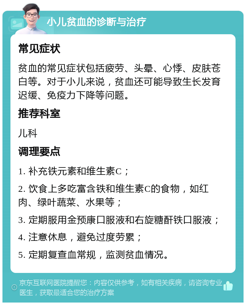 小儿贫血的诊断与治疗 常见症状 贫血的常见症状包括疲劳、头晕、心悸、皮肤苍白等。对于小儿来说，贫血还可能导致生长发育迟缓、免疫力下降等问题。 推荐科室 儿科 调理要点 1. 补充铁元素和维生素C； 2. 饮食上多吃富含铁和维生素C的食物，如红肉、绿叶蔬菜、水果等； 3. 定期服用金预康口服液和右旋糖酐铁口服液； 4. 注意休息，避免过度劳累； 5. 定期复查血常规，监测贫血情况。