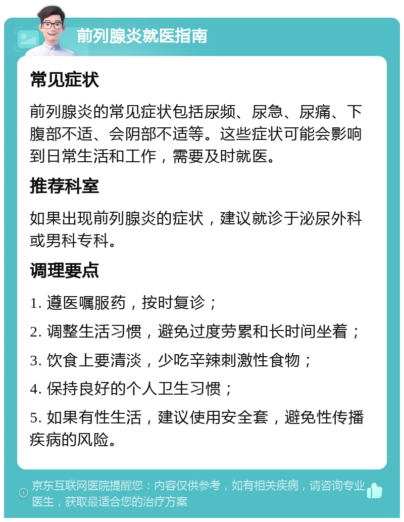 前列腺炎就医指南 常见症状 前列腺炎的常见症状包括尿频、尿急、尿痛、下腹部不适、会阴部不适等。这些症状可能会影响到日常生活和工作，需要及时就医。 推荐科室 如果出现前列腺炎的症状，建议就诊于泌尿外科或男科专科。 调理要点 1. 遵医嘱服药，按时复诊； 2. 调整生活习惯，避免过度劳累和长时间坐着； 3. 饮食上要清淡，少吃辛辣刺激性食物； 4. 保持良好的个人卫生习惯； 5. 如果有性生活，建议使用安全套，避免性传播疾病的风险。