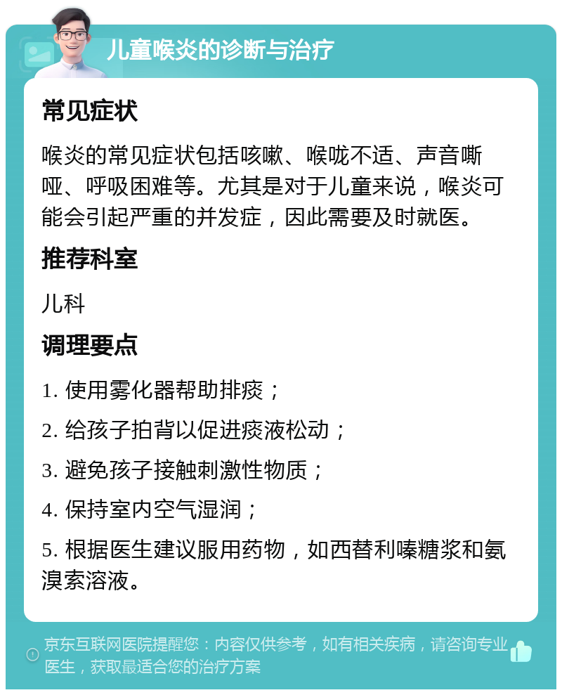 儿童喉炎的诊断与治疗 常见症状 喉炎的常见症状包括咳嗽、喉咙不适、声音嘶哑、呼吸困难等。尤其是对于儿童来说，喉炎可能会引起严重的并发症，因此需要及时就医。 推荐科室 儿科 调理要点 1. 使用雾化器帮助排痰； 2. 给孩子拍背以促进痰液松动； 3. 避免孩子接触刺激性物质； 4. 保持室内空气湿润； 5. 根据医生建议服用药物，如西替利嗪糖浆和氨溴索溶液。