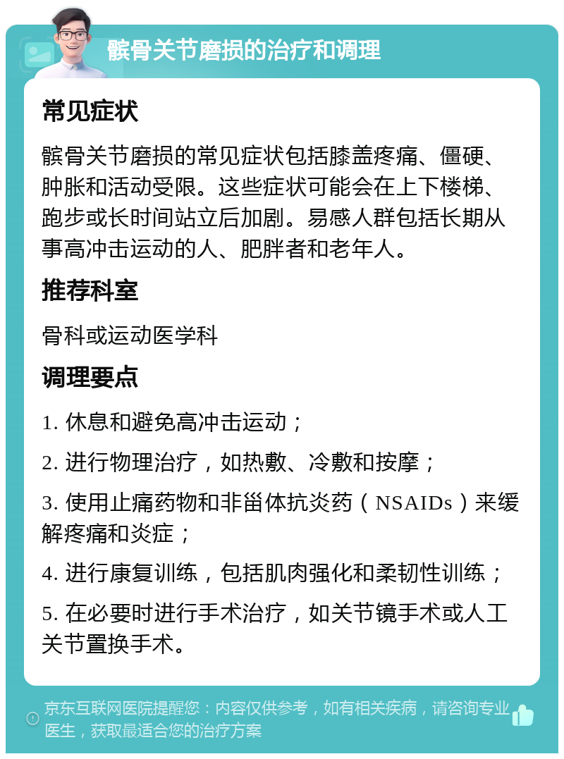 髌骨关节磨损的治疗和调理 常见症状 髌骨关节磨损的常见症状包括膝盖疼痛、僵硬、肿胀和活动受限。这些症状可能会在上下楼梯、跑步或长时间站立后加剧。易感人群包括长期从事高冲击运动的人、肥胖者和老年人。 推荐科室 骨科或运动医学科 调理要点 1. 休息和避免高冲击运动； 2. 进行物理治疗，如热敷、冷敷和按摩； 3. 使用止痛药物和非甾体抗炎药（NSAIDs）来缓解疼痛和炎症； 4. 进行康复训练，包括肌肉强化和柔韧性训练； 5. 在必要时进行手术治疗，如关节镜手术或人工关节置换手术。