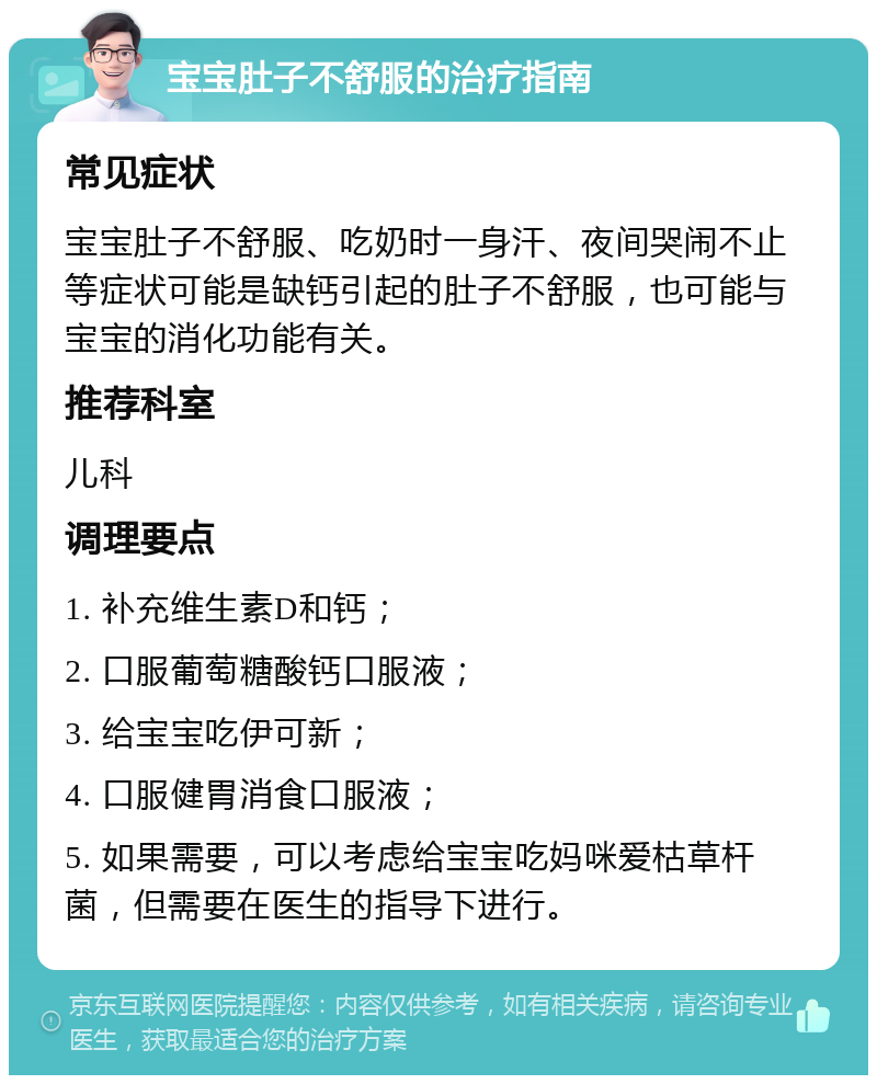 宝宝肚子不舒服的治疗指南 常见症状 宝宝肚子不舒服、吃奶时一身汗、夜间哭闹不止等症状可能是缺钙引起的肚子不舒服，也可能与宝宝的消化功能有关。 推荐科室 儿科 调理要点 1. 补充维生素D和钙； 2. 口服葡萄糖酸钙口服液； 3. 给宝宝吃伊可新； 4. 口服健胃消食口服液； 5. 如果需要，可以考虑给宝宝吃妈咪爱枯草杆菌，但需要在医生的指导下进行。