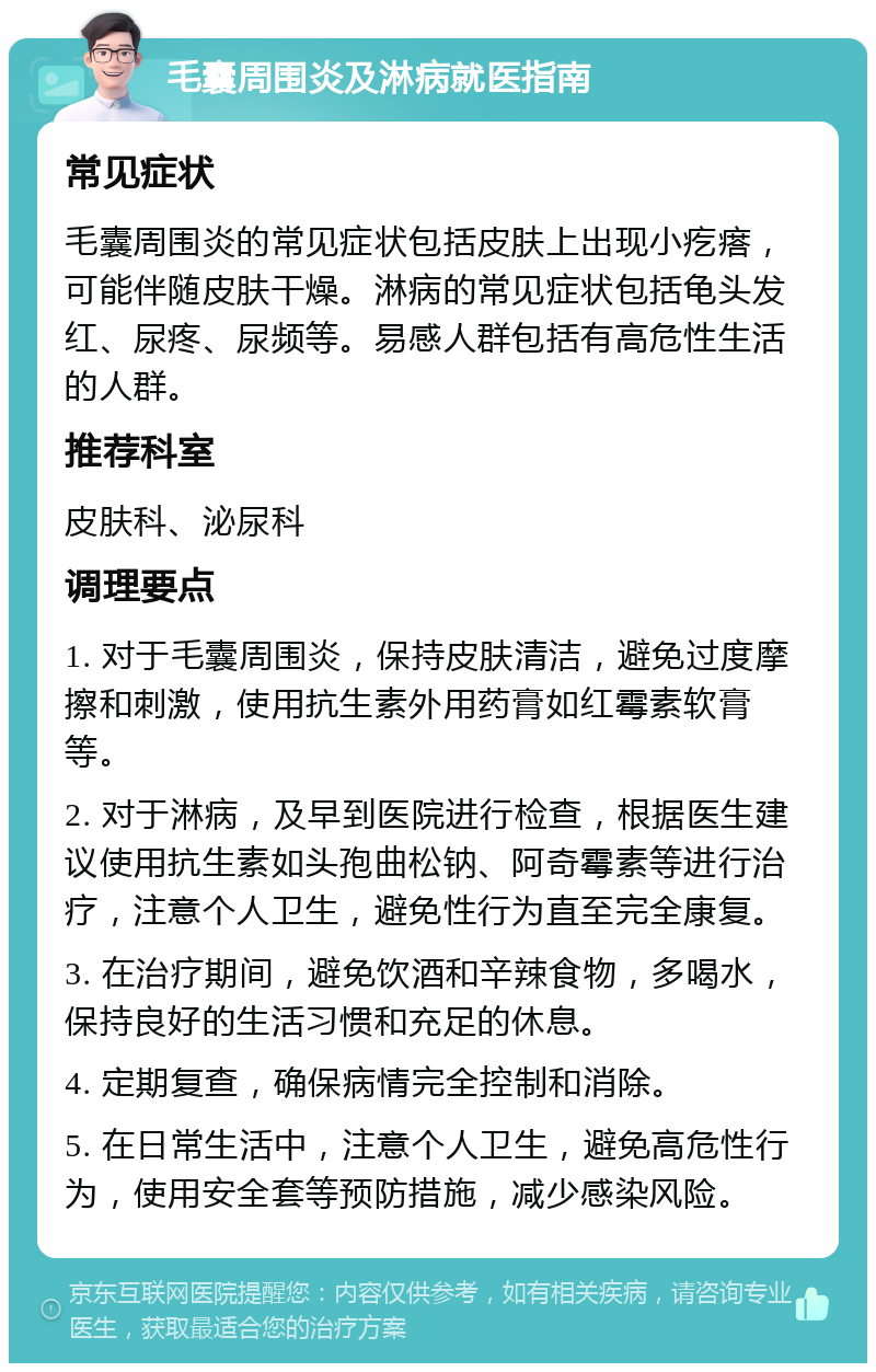 毛囊周围炎及淋病就医指南 常见症状 毛囊周围炎的常见症状包括皮肤上出现小疙瘩，可能伴随皮肤干燥。淋病的常见症状包括龟头发红、尿疼、尿频等。易感人群包括有高危性生活的人群。 推荐科室 皮肤科、泌尿科 调理要点 1. 对于毛囊周围炎，保持皮肤清洁，避免过度摩擦和刺激，使用抗生素外用药膏如红霉素软膏等。 2. 对于淋病，及早到医院进行检查，根据医生建议使用抗生素如头孢曲松钠、阿奇霉素等进行治疗，注意个人卫生，避免性行为直至完全康复。 3. 在治疗期间，避免饮酒和辛辣食物，多喝水，保持良好的生活习惯和充足的休息。 4. 定期复查，确保病情完全控制和消除。 5. 在日常生活中，注意个人卫生，避免高危性行为，使用安全套等预防措施，减少感染风险。