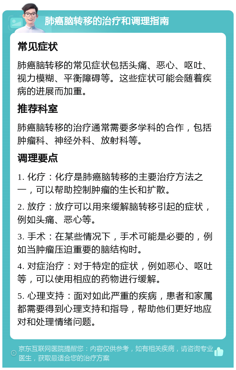 肺癌脑转移的治疗和调理指南 常见症状 肺癌脑转移的常见症状包括头痛、恶心、呕吐、视力模糊、平衡障碍等。这些症状可能会随着疾病的进展而加重。 推荐科室 肺癌脑转移的治疗通常需要多学科的合作，包括肿瘤科、神经外科、放射科等。 调理要点 1. 化疗：化疗是肺癌脑转移的主要治疗方法之一，可以帮助控制肿瘤的生长和扩散。 2. 放疗：放疗可以用来缓解脑转移引起的症状，例如头痛、恶心等。 3. 手术：在某些情况下，手术可能是必要的，例如当肿瘤压迫重要的脑结构时。 4. 对症治疗：对于特定的症状，例如恶心、呕吐等，可以使用相应的药物进行缓解。 5. 心理支持：面对如此严重的疾病，患者和家属都需要得到心理支持和指导，帮助他们更好地应对和处理情绪问题。