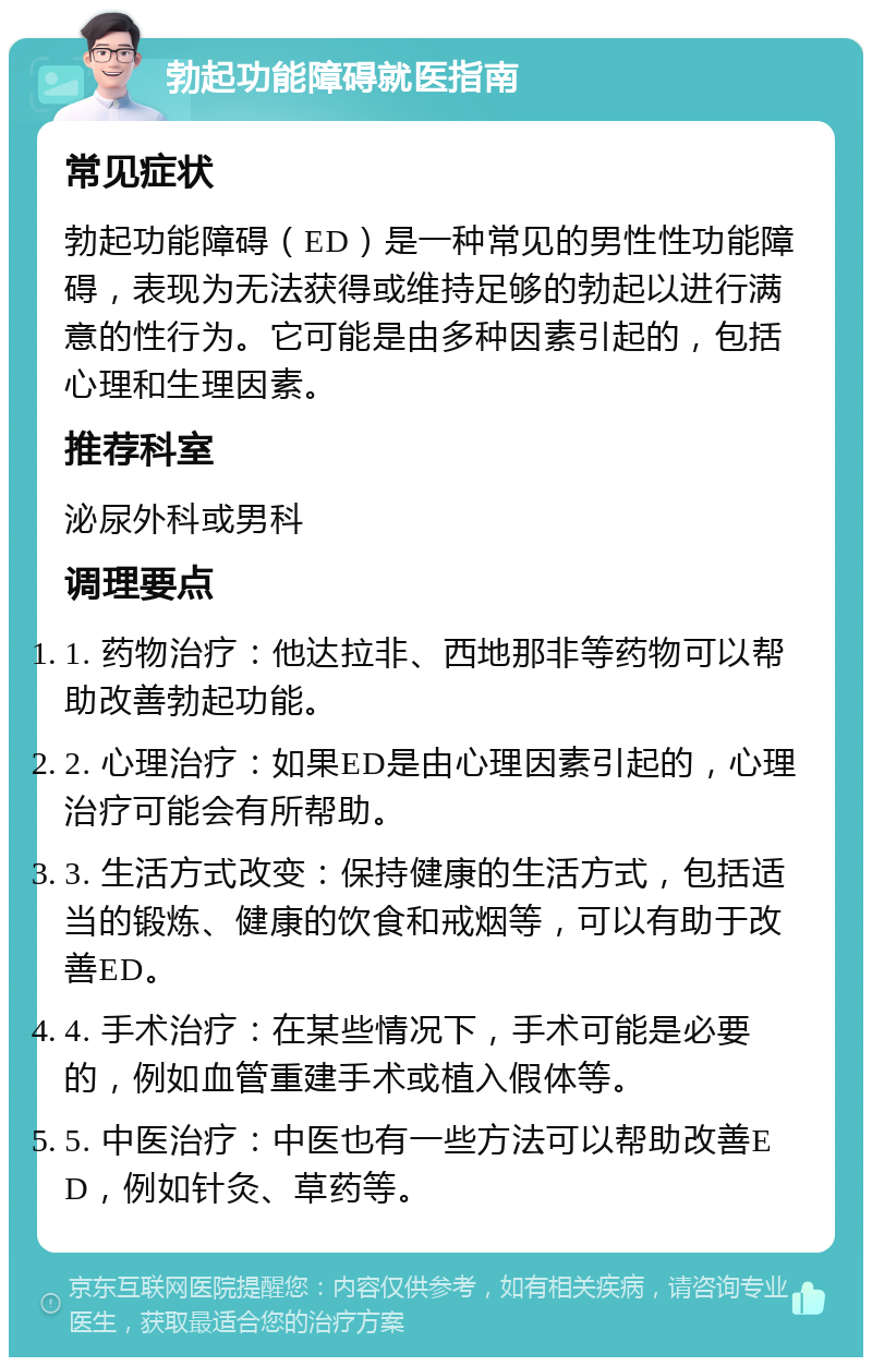 勃起功能障碍就医指南 常见症状 勃起功能障碍（ED）是一种常见的男性性功能障碍，表现为无法获得或维持足够的勃起以进行满意的性行为。它可能是由多种因素引起的，包括心理和生理因素。 推荐科室 泌尿外科或男科 调理要点 1. 药物治疗：他达拉非、西地那非等药物可以帮助改善勃起功能。 2. 心理治疗：如果ED是由心理因素引起的，心理治疗可能会有所帮助。 3. 生活方式改变：保持健康的生活方式，包括适当的锻炼、健康的饮食和戒烟等，可以有助于改善ED。 4. 手术治疗：在某些情况下，手术可能是必要的，例如血管重建手术或植入假体等。 5. 中医治疗：中医也有一些方法可以帮助改善ED，例如针灸、草药等。