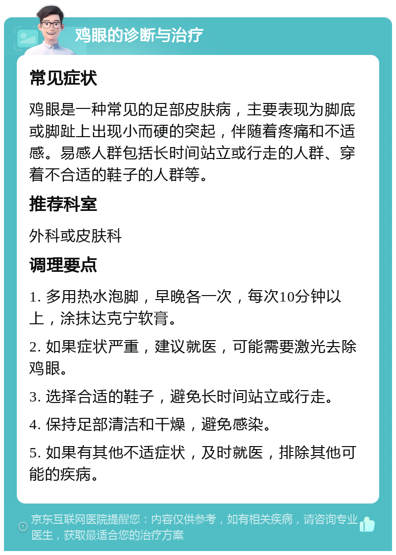 鸡眼的诊断与治疗 常见症状 鸡眼是一种常见的足部皮肤病，主要表现为脚底或脚趾上出现小而硬的突起，伴随着疼痛和不适感。易感人群包括长时间站立或行走的人群、穿着不合适的鞋子的人群等。 推荐科室 外科或皮肤科 调理要点 1. 多用热水泡脚，早晚各一次，每次10分钟以上，涂抹达克宁软膏。 2. 如果症状严重，建议就医，可能需要激光去除鸡眼。 3. 选择合适的鞋子，避免长时间站立或行走。 4. 保持足部清洁和干燥，避免感染。 5. 如果有其他不适症状，及时就医，排除其他可能的疾病。