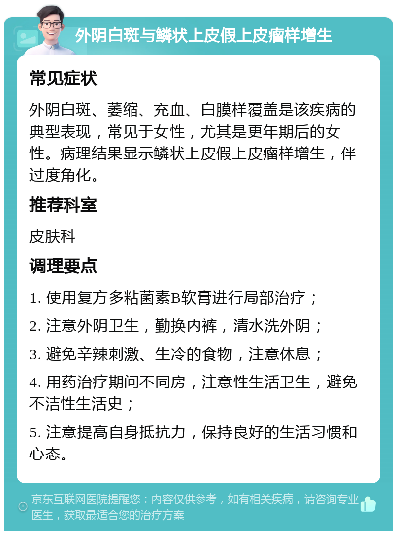 外阴白斑与鳞状上皮假上皮瘤样增生 常见症状 外阴白斑、萎缩、充血、白膜样覆盖是该疾病的典型表现，常见于女性，尤其是更年期后的女性。病理结果显示鳞状上皮假上皮瘤样增生，伴过度角化。 推荐科室 皮肤科 调理要点 1. 使用复方多粘菌素B软膏进行局部治疗； 2. 注意外阴卫生，勤换内裤，清水洗外阴； 3. 避免辛辣刺激、生冷的食物，注意休息； 4. 用药治疗期间不同房，注意性生活卫生，避免不洁性生活史； 5. 注意提高自身抵抗力，保持良好的生活习惯和心态。