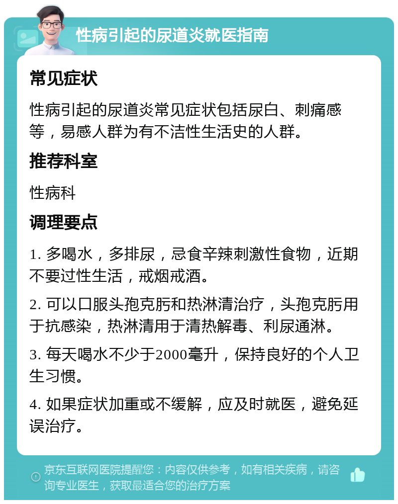 性病引起的尿道炎就医指南 常见症状 性病引起的尿道炎常见症状包括尿白、刺痛感等，易感人群为有不洁性生活史的人群。 推荐科室 性病科 调理要点 1. 多喝水，多排尿，忌食辛辣刺激性食物，近期不要过性生活，戒烟戒酒。 2. 可以口服头孢克肟和热淋清治疗，头孢克肟用于抗感染，热淋清用于清热解毒、利尿通淋。 3. 每天喝水不少于2000毫升，保持良好的个人卫生习惯。 4. 如果症状加重或不缓解，应及时就医，避免延误治疗。