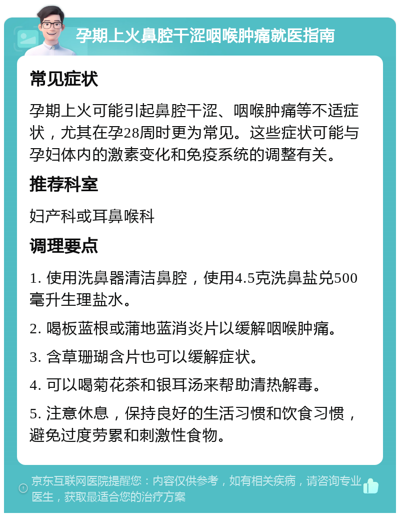 孕期上火鼻腔干涩咽喉肿痛就医指南 常见症状 孕期上火可能引起鼻腔干涩、咽喉肿痛等不适症状，尤其在孕28周时更为常见。这些症状可能与孕妇体内的激素变化和免疫系统的调整有关。 推荐科室 妇产科或耳鼻喉科 调理要点 1. 使用洗鼻器清洁鼻腔，使用4.5克洗鼻盐兑500毫升生理盐水。 2. 喝板蓝根或蒲地蓝消炎片以缓解咽喉肿痛。 3. 含草珊瑚含片也可以缓解症状。 4. 可以喝菊花茶和银耳汤来帮助清热解毒。 5. 注意休息，保持良好的生活习惯和饮食习惯，避免过度劳累和刺激性食物。