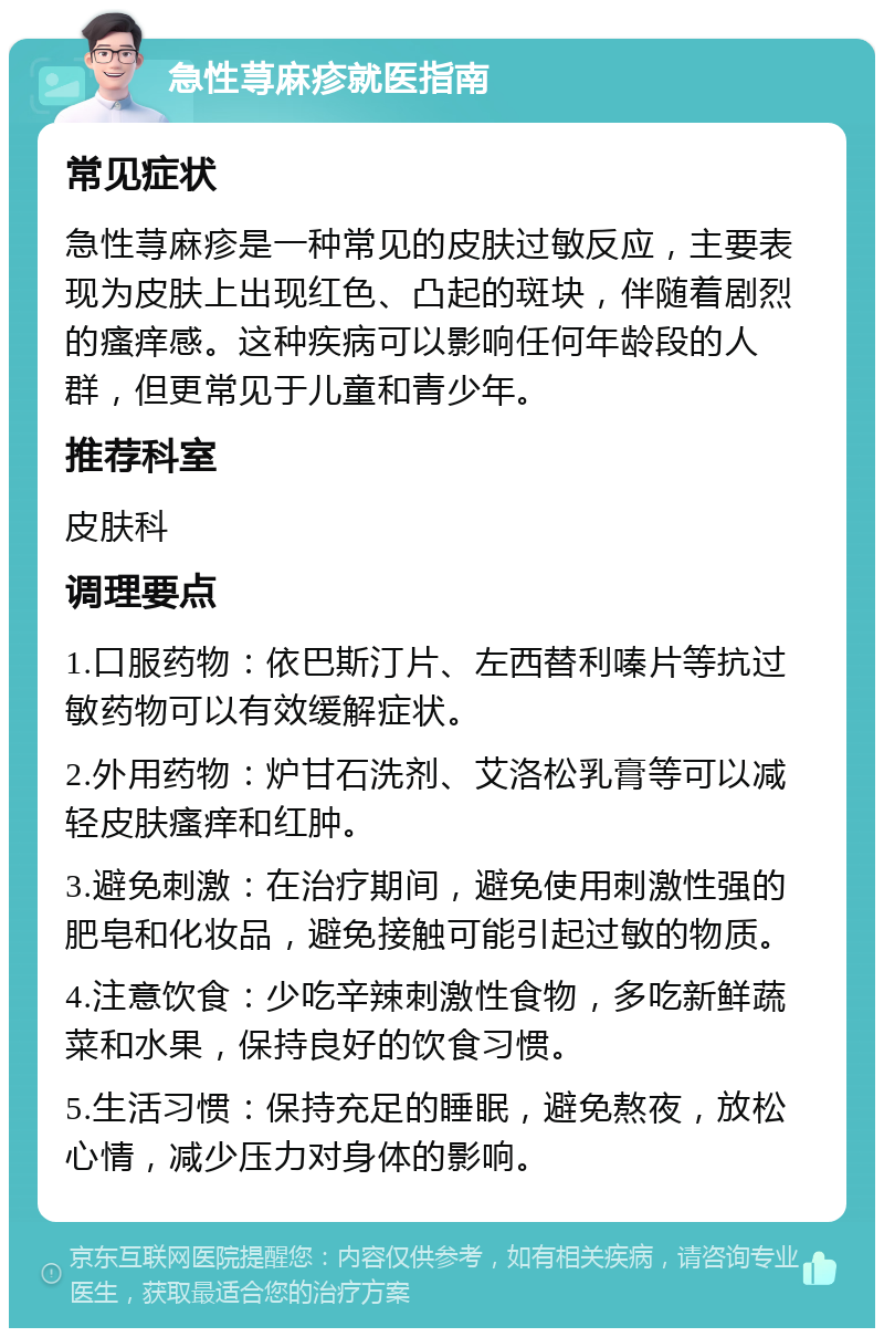 急性荨麻疹就医指南 常见症状 急性荨麻疹是一种常见的皮肤过敏反应，主要表现为皮肤上出现红色、凸起的斑块，伴随着剧烈的瘙痒感。这种疾病可以影响任何年龄段的人群，但更常见于儿童和青少年。 推荐科室 皮肤科 调理要点 1.口服药物：依巴斯汀片、左西替利嗪片等抗过敏药物可以有效缓解症状。 2.外用药物：炉甘石洗剂、艾洛松乳膏等可以减轻皮肤瘙痒和红肿。 3.避免刺激：在治疗期间，避免使用刺激性强的肥皂和化妆品，避免接触可能引起过敏的物质。 4.注意饮食：少吃辛辣刺激性食物，多吃新鲜蔬菜和水果，保持良好的饮食习惯。 5.生活习惯：保持充足的睡眠，避免熬夜，放松心情，减少压力对身体的影响。